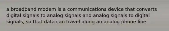 a broadband modem is a communications device that converts digital signals to analog signals and analog signals to digital signals, so that data can travel along an analog phone line