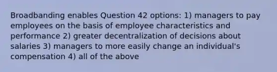 Broadbanding enables Question 42 options: 1) managers to pay employees on the basis of employee characteristics and performance 2) greater decentralization of decisions about salaries 3) managers to more easily change an individual's compensation 4) all of the above