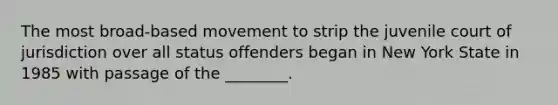 The most broad-based movement to strip the juvenile court of jurisdiction over all status offenders began in New York State in 1985 with passage of the ________.