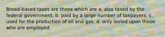 Broad-based taxes are those which are a. also taxed by the federal government. b. paid by a large number of taxpayers. c. used for the production of oil and gas. d. only levied upon those who are employed.