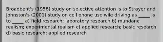 Broadbent's (1958) study on selective attention is to Strayer and Johnston's (2001) study on cell phone use wile driving as _____ is to _____ a) field research; laboratory research b) mundane realism; experimental realism c) applied research; basic research d) basic research; applied research