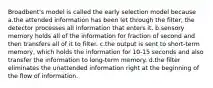 Broadbent's model is called the early selection model because a.the attended information has been let through the filter, the detector processes all information that enters it. b.sensory memory holds all of the information for fraction of second and then transfers all of it to filter. c.the output is sent to short-term memory, which holds the information for 10-15 seconds and also transfer the information to long-term memory. d.the filter eliminates the unattended information right at the beginning of the flow of information.