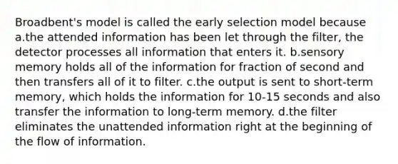 Broadbent's model is called the early selection model because a.the attended information has been let through the filter, the detector processes all information that enters it. b.sensory memory holds all of the information for fraction of second and then transfers all of it to filter. c.the output is sent to short-term memory, which holds the information for 10-15 seconds and also transfer the information to long-term memory. d.the filter eliminates the unattended information right at the beginning of the flow of information.