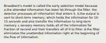 Broadbent's model is called the early selection model because a.the attended information has been let through the filter, the detector processes all information that enters it. b.the output is sent to short-term memory, which holds the information for 10-15 seconds and also transfer the information to long-term memory. c.sensory memory holds all of the information for fraction of second and then transfers all of it to filter. d.the filter eliminates the unattended information right at the beginning of the flow of information.