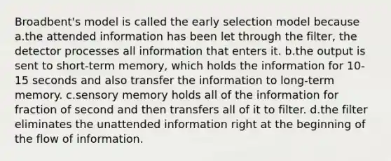 Broadbent's model is called the early selection model because a.the attended information has been let through the filter, the detector processes all information that enters it. b.the output is sent to short-term memory, which holds the information for 10-15 seconds and also transfer the information to long-term memory. c.sensory memory holds all of the information for fraction of second and then transfers all of it to filter. d.the filter eliminates the unattended information right at the beginning of the flow of information.