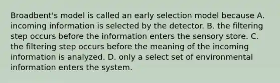 Broadbent's model is called an early selection model because A. incoming information is selected by the detector. B. the filtering step occurs before the information enters the sensory store. C. the filtering step occurs before the meaning of the incoming information is analyzed. D. only a select set of environmental information enters the system.