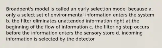 Broadbent's model is called an early selection model because a. only a select set of environmental information enters the system b. the filter eliminates unattended information right at the beginning of the flow of information c. the filtering step occurs before the information enters the sensory store d. incoming information is selected by the detector