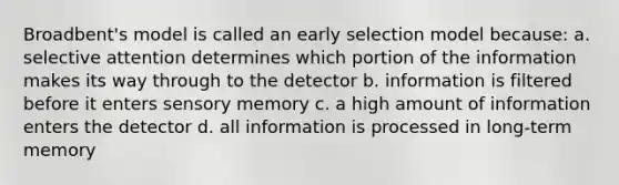 Broadbent's model is called an early selection model because: a. selective attention determines which portion of the information makes its way through to the detector b. information is filtered before it enters sensory memory c. a high amount of information enters the detector d. all information is processed in long-term memory