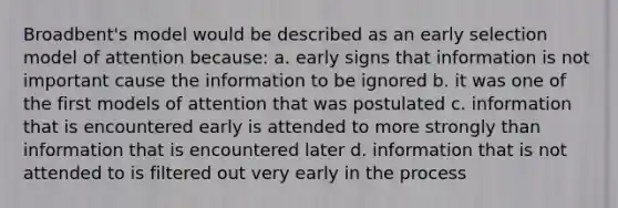 Broadbent's model would be described as an early selection model of attention because: a. early signs that information is not important cause the information to be ignored b. it was one of the first models of attention that was postulated c. information that is encountered early is attended to more strongly than information that is encountered later d. information that is not attended to is filtered out very early in the process