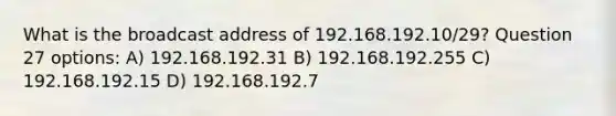 What is the broadcast address of 192.168.192.10/29? Question 27 options: A) 192.168.192.31 B) 192.168.192.255 C) 192.168.192.15 D) 192.168.192.7