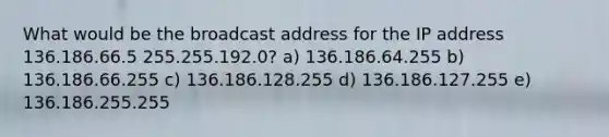 What would be the broadcast address for the IP address 136.186.66.5 255.255.192.0? a) 136.186.64.255 b) 136.186.66.255 c) 136.186.128.255 d) 136.186.127.255 e) 136.186.255.255