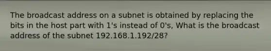 The broadcast address on a subnet is obtained by replacing the bits in the host part with 1's instead of 0's, What is the broadcast address of the subnet 192.168.1.192/28?