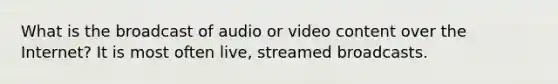 What is the broadcast of audio or video content over the Internet? It is most often live, streamed broadcasts.