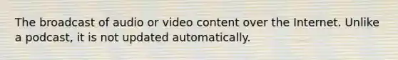 The broadcast of audio or video content over the Internet. Unlike a podcast, it is not updated automatically.