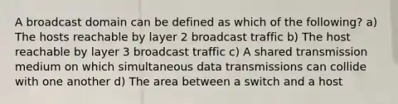 A broadcast domain can be defined as which of the following? a) The hosts reachable by layer 2 broadcast traffic b) The host reachable by layer 3 broadcast traffic c) A shared transmission medium on which simultaneous data transmissions can collide with one another d) The area between a switch and a host