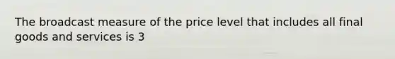 The broadcast measure of the price level that includes all final goods and services is 3