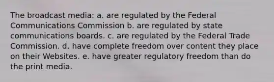 The broadcast media: a. are regulated by the Federal Communications Commission b. are regulated by state communications boards. c. are regulated by the Federal Trade Commission. d. have complete freedom over content they place on their Websites. e. have greater regulatory freedom than do the print media.