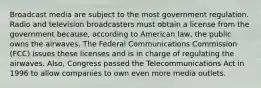 Broadcast media are subject to the most government regulation. Radio and television broadcasters must obtain a license from the government because, according to American law, the public owns the airwaves. The Federal Communications Commission (FCC) issues these licenses and is in charge of regulating the airwaves. Also, Congress passed the Telecommunications Act in 1996 to allow companies to own even more media outlets.