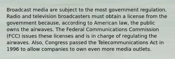 Broadcast media are subject to the most government regulation. Radio and television broadcasters must obtain a license from the government because, according to American law, the public owns the airwaves. The Federal Communications Commission (FCC) issues these licenses and is in charge of regulating the airwaves. Also, Congress passed the Telecommunications Act in 1996 to allow companies to own even more media outlets.