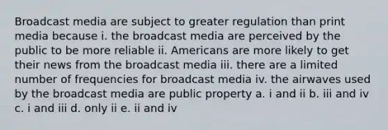 Broadcast media are subject to greater regulation than print media because i. the broadcast media are perceived by the public to be more reliable ii. Americans are more likely to get their news from the broadcast media iii. there are a limited number of frequencies for broadcast media iv. the airwaves used by the broadcast media are public property a. i and ii b. iii and iv c. i and iii d. only ii e. ii and iv