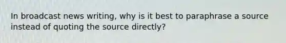 In broadcast news writing, why is it best to paraphrase a source instead of quoting the source directly?