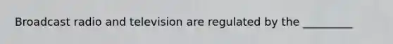 Broadcast radio and television are regulated by the _________