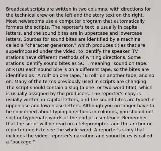 Broadcast scripts are written in two columns, with directions for the technical crew on the left and the story text on the right. Most newsrooms use a computer program that automatically formats the scripts. The reporter's text is usually in capital letters, and the sound bites are in uppercase and lowercase letters. Sources for sound bites are identified by a machine called a "character generator," which produces titles that are superimposed under the video, to identify the speaker. TV stations have different methods of writing directions. Some stations identify sound bites as SOT, meaning "sound on tape." At KTUU each sound bite is on a different tape, so the bites are identified as "A roll" on one tape, "B roll" on another tape, and so on. Many of the terms previously used in scripts are changing. The script should contain a slug (a one- or two-word title), which is usually assigned by the producers. The reporter's copy is usually written in capital letters, and the sound bites are typed in uppercase and lowercase letters. Although you no longer have to be concerned about typing directions in columns, you should not split or hyphenate words at the end of a sentence. Remember that the script will be read on a teleprompter, and the anchor or reporter needs to see the whole word. A reporter's story that includes the video, reporter's narration and sound bites is called a "package."