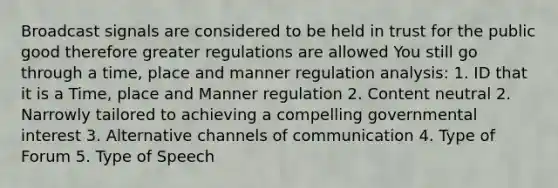 Broadcast signals are considered to be held in trust for the public good therefore greater regulations are allowed You still go through a time, place and manner regulation analysis: 1. ID that it is a Time, place and Manner regulation 2. Content neutral 2. Narrowly tailored to achieving a compelling governmental interest 3. Alternative channels of communication 4. Type of Forum 5. Type of Speech