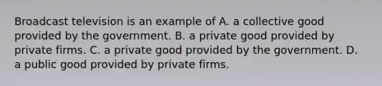 Broadcast television is an example of A. a collective good provided by the government. B. a private good provided by private firms. C. a private good provided by the government. D. a public good provided by private firms.