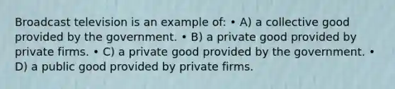 Broadcast television is an example of: • A) a collective good provided by the government. • B) a private good provided by private firms. • C) a private good provided by the government. • D) a public good provided by private firms.