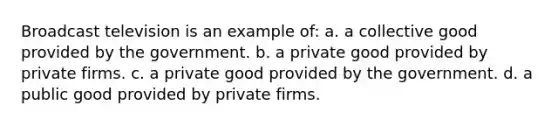 Broadcast television is an example of: a. a collective good provided by the government. b. a private good provided by private firms. c. a private good provided by the government. d. a public good provided by private firms.