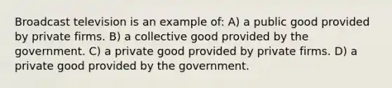 Broadcast television is an example of: A) a public good provided by private firms. B) a collective good provided by the government. C) a private good provided by private firms. D) a private good provided by the government.