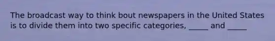 The broadcast way to think bout newspapers in the United States is to divide them into two specific categories, _____ and _____