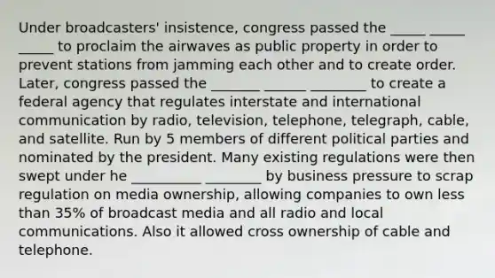 Under broadcasters' insistence, congress passed the _____ _____ _____ to proclaim the airwaves as public property in order to prevent stations from jamming each other and to create order. Later, congress passed the _______ ______ ________ to create a federal agency that regulates interstate and international communication by radio, television, telephone, telegraph, cable, and satellite. Run by 5 members of different political parties and nominated by the president. Many existing regulations were then swept under he __________ ________ by business pressure to scrap regulation on media ownership, allowing companies to own less than 35% of broadcast media and all radio and local communications. Also it allowed cross ownership of cable and telephone.