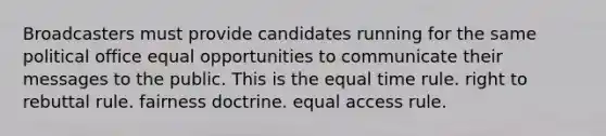 Broadcasters must provide candidates running for the same political office equal opportunities to communicate their messages to the public. This is the equal time rule. right to rebuttal rule. fairness doctrine. equal access rule.