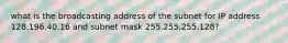 what is the broadcasting address of the subnet for IP address 128.196.40.16 and subnet mask 255.255.255.128?