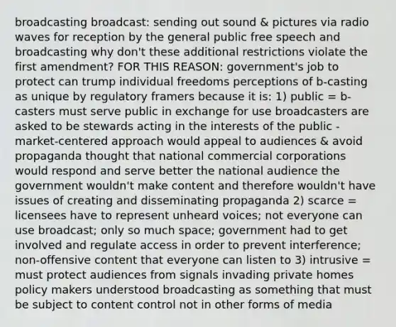 broadcasting broadcast: sending out sound & pictures via radio waves for reception by the general public free speech and broadcasting why don't these additional restrictions violate the first amendment? FOR THIS REASON: government's job to protect can trump individual freedoms perceptions of b-casting as unique by regulatory framers because it is: 1) public = b-casters must serve public in exchange for use broadcasters are asked to be stewards acting in the interests of the public -market-centered approach would appeal to audiences & avoid propaganda thought that national commercial corporations would respond and serve better the national audience the government wouldn't make content and therefore wouldn't have issues of creating and disseminating propaganda 2) scarce = licensees have to represent unheard voices; not everyone can use broadcast; only so much space; government had to get involved and regulate access in order to prevent interference; non-offensive content that everyone can listen to 3) intrusive = must protect audiences from signals invading private homes policy makers understood broadcasting as something that must be subject to content control not in other forms of media