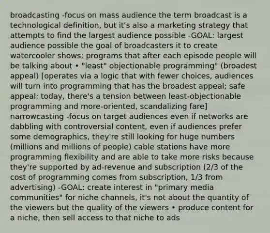 broadcasting -focus on mass audience the term broadcast is a technological definition, but it's also a marketing strategy that attempts to find the largest audience possible -GOAL: largest audience possible the goal of broadcasters it to create watercooler shows; programs that after each episode people will be talking about • "least" objectionable programming" (broadest appeal) [operates via a logic that with fewer choices, audiences will turn into programming that has the broadest appeal; safe appeal; today, there's a tension between least-objectionable programming and more-oriented, scandalizing fare] narrowcasting -focus on target audiences even if networks are dabbling with controversial content, even if audiences prefer some demographics, they're still looking for huge numbers (millions and millions of people) cable stations have more programming flexibility and are able to take more risks because they're supported by ad-revenue and subscription (2/3 of the cost of programming comes from subscription, 1/3 from advertising) -GOAL: create interest in "primary media communities" for niche channels, it's not about the quantity of the viewers but the quality of the viewers • produce content for a niche, then sell access to that niche to ads