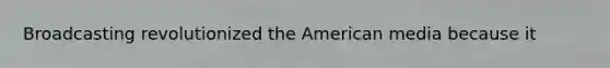 Broadcasting revolutionized the American media because it