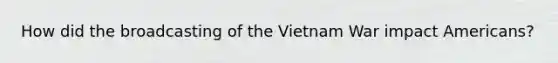 How did the broadcasting of the Vietnam War impact Americans?