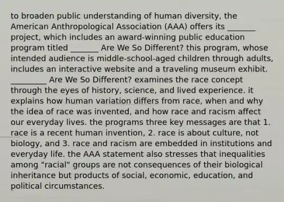 to broaden public understanding of human diversity, the American Anthropological Association (AAA) offers its _______ project, which includes an award-winning public education program titled _______ Are We So Different? this program, whose intended audience is middle-school-aged children through adults, includes an interactive website and a traveling museum exhibit. _________ Are We So Different? examines the race concept through the eyes of history, science, and lived experience. it explains how human variation differs from race, when and why the idea of race was invented, and how race and racism affect our everyday lives. the programs three key messages are that 1. race is a recent human invention, 2. race is about culture, not biology, and 3. race and racism are embedded in institutions and everyday life. the AAA statement also stresses that inequalities among "racial" groups are not consequences of their biological inheritance but products of social, economic, education, and political circumstances.