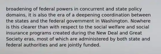 broadening of federal powers in concurrent and state policy domains, it is also the era of a deepening coordination between the states and the federal government in Washington. Nowhere is this clearer than with respect to the social welfare and social insurance programs created during the New Deal and Great Society eras, most of which are administered by both state and federal authorities and are jointly funded.