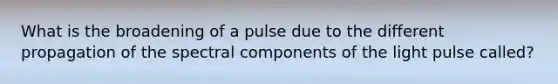 What is the broadening of a pulse due to the different propagation of the spectral components of the light pulse called?