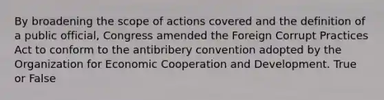 By broadening the scope of actions covered and the definition of a public official, Congress amended the Foreign Corrupt Practices Act to conform to the antibribery convention adopted by the Organization for Economic Cooperation and Development. True or False