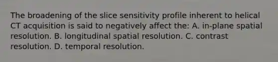 The broadening of the slice sensitivity profile inherent to helical CT acquisition is said to negatively affect the: A. in-plane spatial resolution. B. longitudinal spatial resolution. C. contrast resolution. D. temporal resolution.