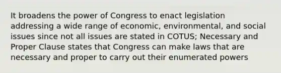 It broadens the power of Congress to enact legislation addressing a wide range of economic, environmental, and social issues since not all issues are stated in COTUS; Necessary and Proper Clause states that Congress can make laws that are necessary and proper to carry out their enumerated powers