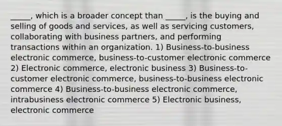 _____, which is a broader concept than _____, is the buying and selling of goods and services, as well as servicing customers, collaborating with business partners, and performing transactions within an organization. 1) Business-to-business electronic commerce, business-to-customer electronic commerce 2) Electronic commerce, electronic business 3) Business-to-customer electronic commerce, business-to-business electronic commerce 4) Business-to-business electronic commerce, intrabusiness electronic commerce 5) Electronic business, electronic commerce