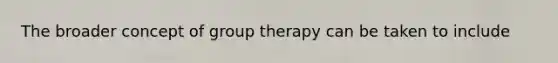 The broader concept of group therapy can be taken to include