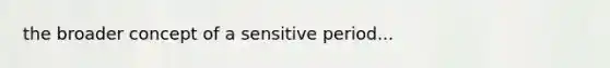 the broader concept of a sensitive period...