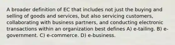 A broader definition of EC that includes not just the buying and selling of goods and services, but also servicing customers, collaborating with business partners, and conducting electronic transactions within an organization best defines A) e-tailing. B) e-government. C) e-commerce. D) e-business.